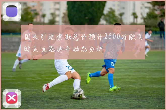 国米引进索勒总价预计2500万欧同时关注恩迪卡动态分析
