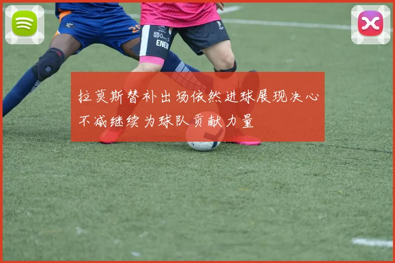 拉莫斯替补出场依然进球展现决心不减继续为球队贡献力量