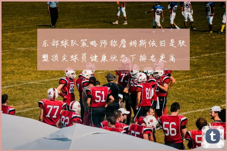 东部球队策略师称詹姆斯依旧是联盟顶尖球员健康状态下排名更高