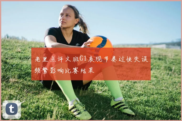 老里点评文班G1表现节奏过快失误频繁影响比赛结果