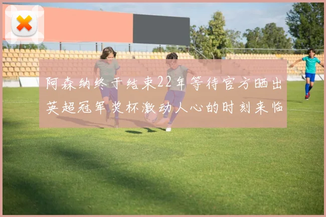 阿森纳终于结束22年等待官方晒出英超冠军奖杯激动人心的时刻来临