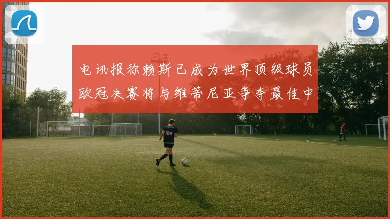电讯报称赖斯已成为世界顶级球员欧冠决赛将与维蒂尼亚争夺最佳中场称号