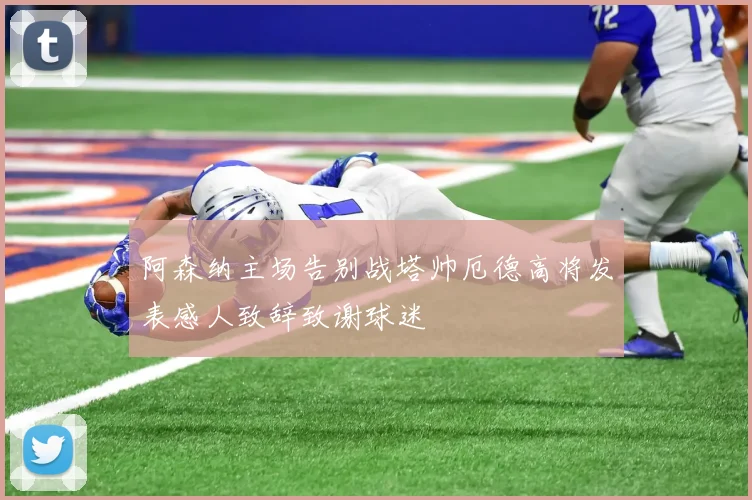 阿森纳主场告别战塔帅厄德高将发表感人致辞致谢球迷