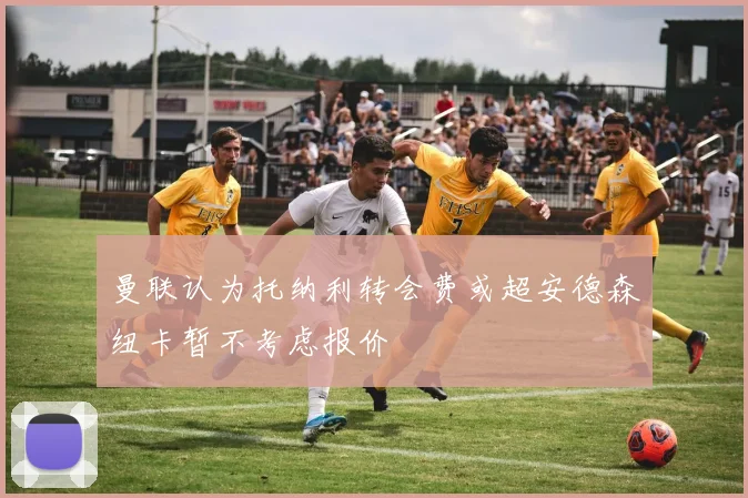曼联认为托纳利转会费或超安德森纽卡暂不考虑报价