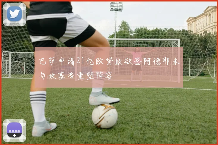巴萨申请21亿欧贷款欲签阿德耶米与坎塞洛重塑阵容