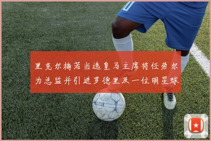 里克尔梅若当选皇马主席将任劳尔为总监并引进罗德里及一位明星球员